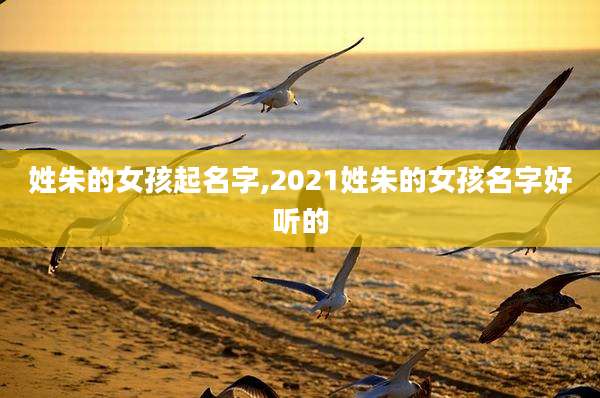 姓朱的女孩起名字,2021姓朱的女孩名字好听的