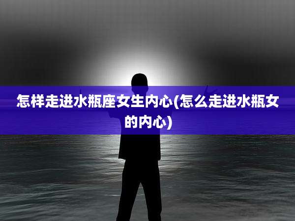 怎样走进水瓶座女生内心(怎么走进水瓶女的内心)