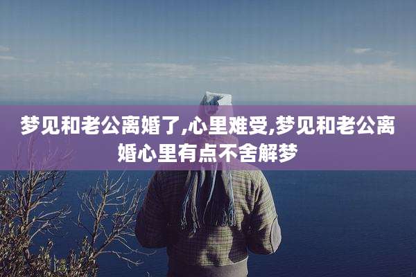 梦见和老公离婚了,心里难受,梦见和老公离婚心里有点不舍解梦