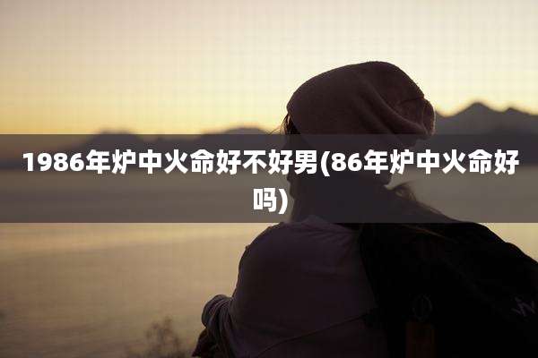 1986年炉中火命好不好男(86年炉中火命好吗)