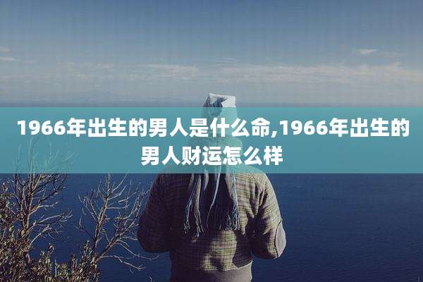 1966年出生的男人是什么命,1966年出生的男人财运怎么样