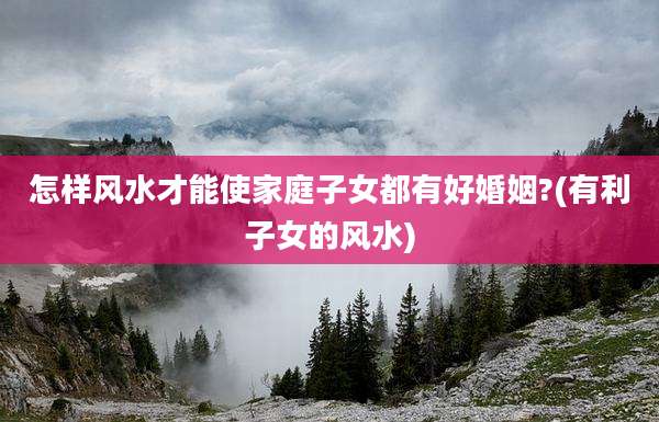 怎样风水才能使家庭子女都有好婚姻?(有利子女的风水)