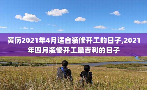 黄历2021年4月适合装修开工的日子,2021年四月装修开工最吉利的日子