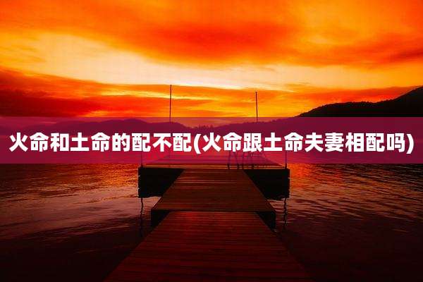 火命和土命的配不配(火命跟土命夫妻相配吗)