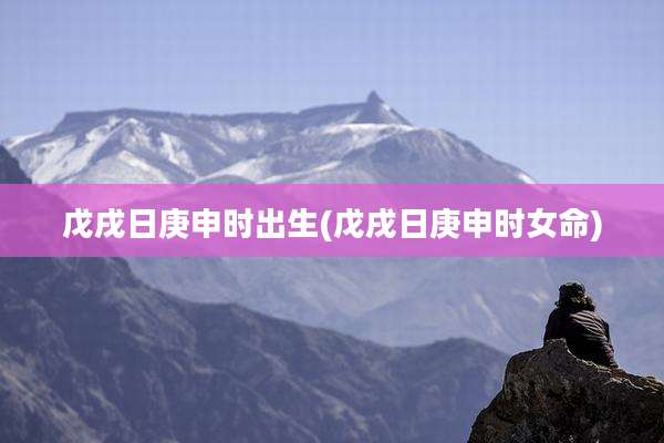 戊戌日庚申时出生(戊戌日庚申时女命)