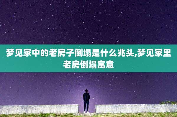 梦见家中的老房子倒塌是什么兆头,梦见家里老房倒塌寓意