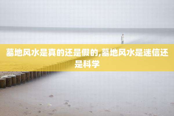 墓地风水是真的还是假的,墓地风水是迷信还是科学