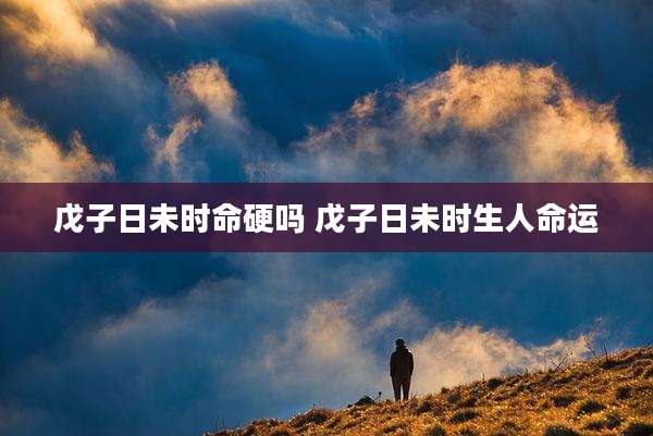 戊子日未时命硬吗 戊子日未时生人命运