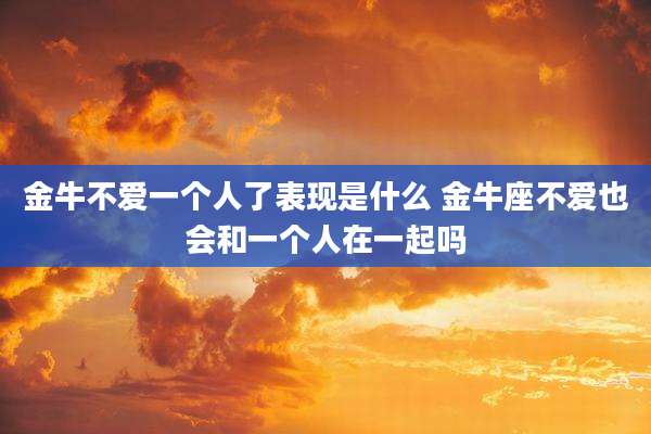 金牛不爱一个人了表现是什么 金牛座不爱也会和一个人在一起吗