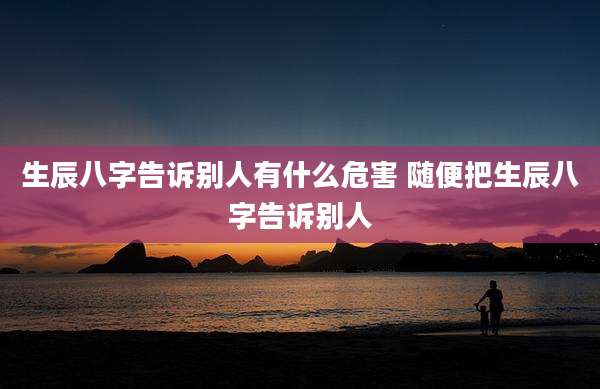 生辰八字告诉别人有什么危害 随便把生辰八字告诉别人