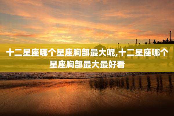十二星座哪个星座胸部最大呢,十二星座哪个星座胸部最大最好看