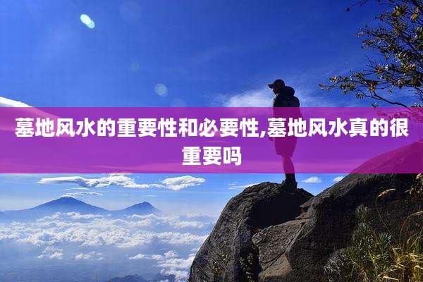 墓地风水的重要性和必要性,墓地风水真的很重要吗