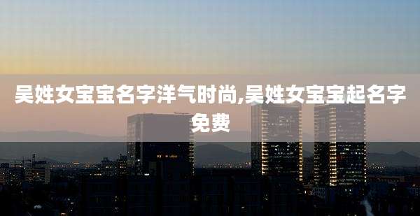 吴姓女宝宝名字洋气时尚,吴姓女宝宝起名字免费