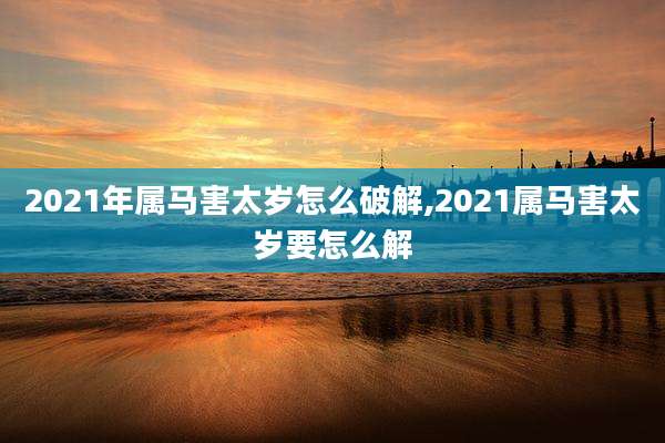 2021年属马害太岁怎么破解,2021属马害太岁要怎么解