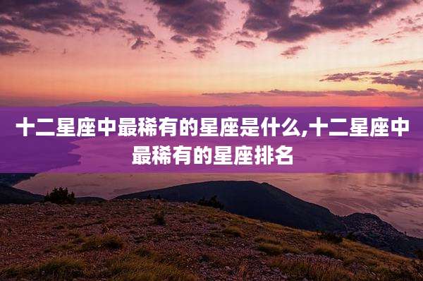 十二星座中最稀有的星座是什么,十二星座中最稀有的星座排名