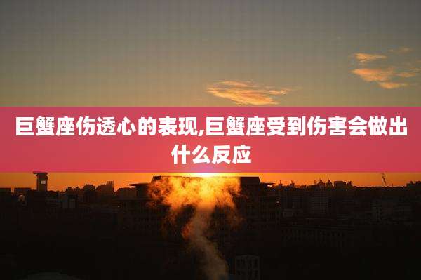 巨蟹座伤透心的表现,巨蟹座受到伤害会做出什么反应
