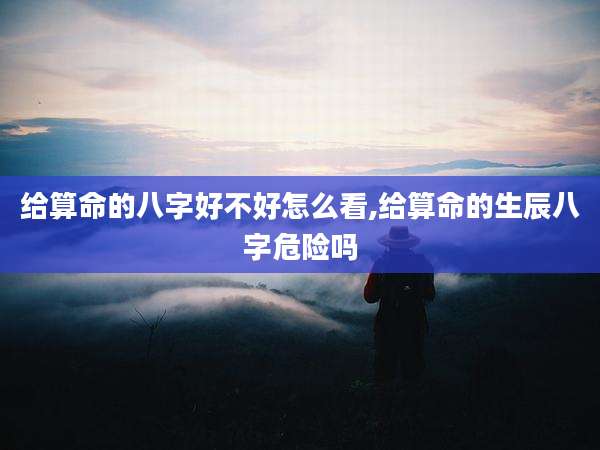 给算命的八字好不好怎么看,给算命的生辰八字危险吗