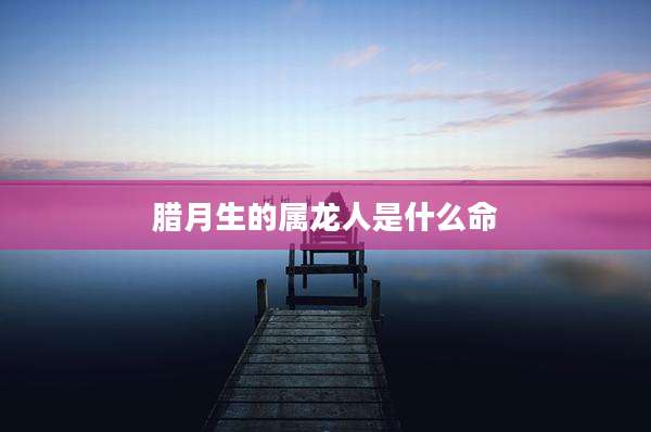 腊月生的属龙人是什么命