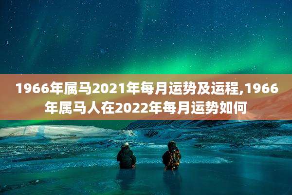 1966年属马2021年每月运势及运程,1966年属马人在2022年每月运势如何