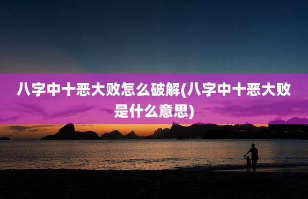 八字中十恶大败怎么破解(八字中十恶大败是什么意思)