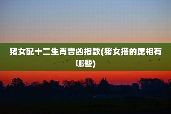 猪女配十二生肖吉凶指数(猪女搭的属相有哪些)