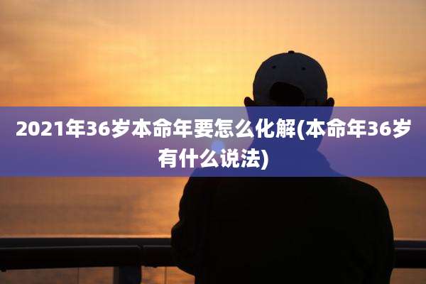 2021年36岁本命年要怎么化解(本命年36岁有什么说法)