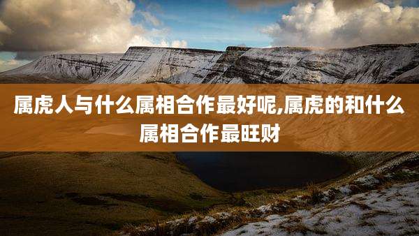 属虎人与什么属相合作最好呢,属虎的和什么属相合作最旺财