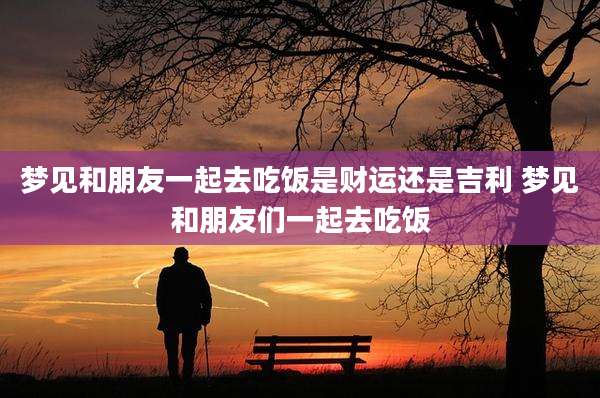 梦见和朋友一起去吃饭是财运还是吉利 梦见和朋友们一起去吃饭
