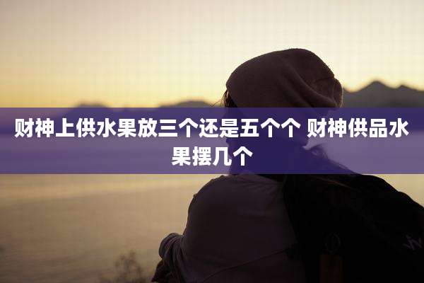 财神上供水果放三个还是五个个 财神供品水果摆几个