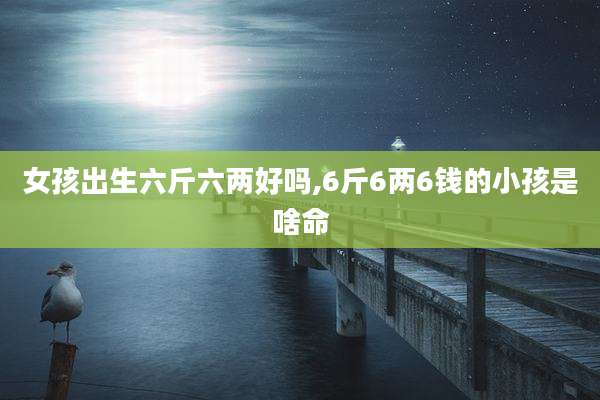 女孩出生六斤六两好吗,6斤6两6钱的小孩是啥命