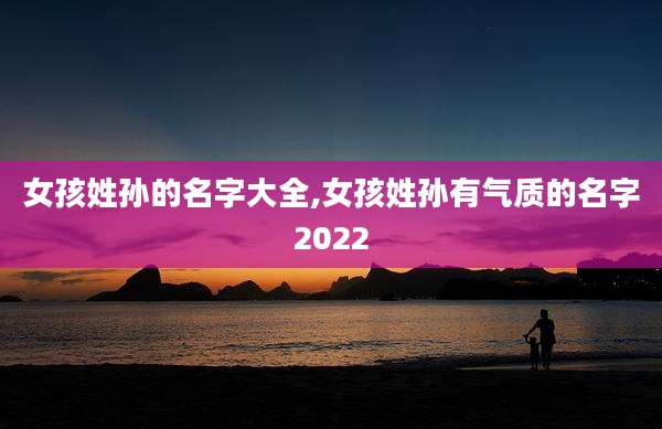 女孩姓孙的名字大全,女孩姓孙有气质的名字2022