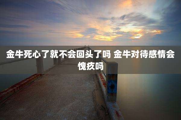 金牛死心了就不会回头了吗 金牛对待感情会愧疚吗