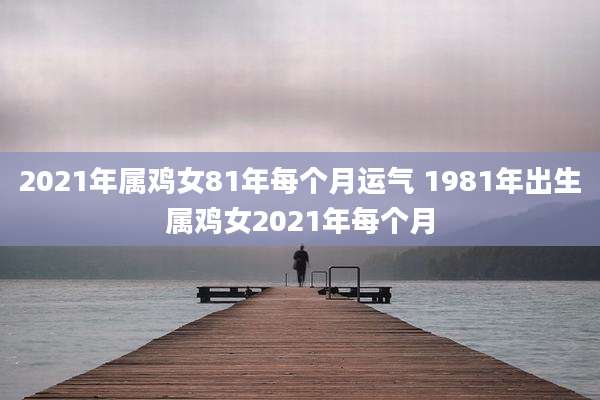 2021年属鸡女81年每个月运气 1981年出生属鸡女2021年每个月