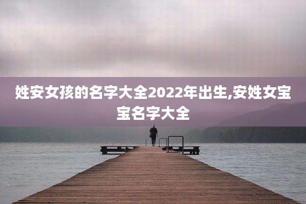 姓安女孩的名字大全2022年出生,安姓女宝宝名字大全