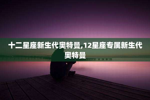 十二星座新生代奥特曼,12星座专属新生代奥特曼