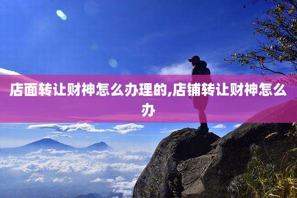 店面转让财神怎么办理的,店铺转让财神怎么办
