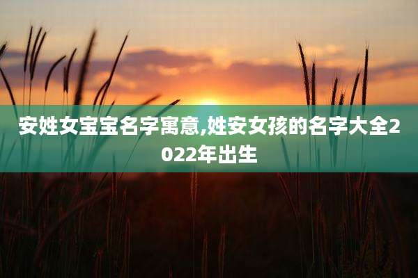 安姓女宝宝名字寓意,姓安女孩的名字大全2022年出生