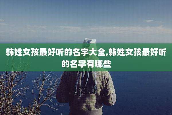 韩姓女孩最好听的名字大全,韩姓女孩最好听的名字有哪些