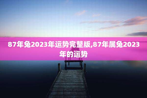 87年兔2023年运势完整版,87年属兔2023年的运势