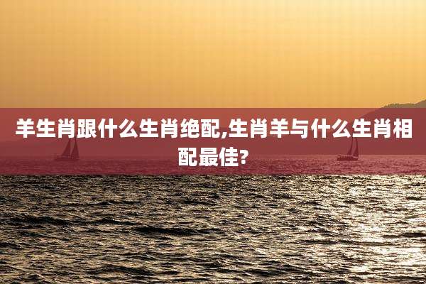 羊生肖跟什么生肖绝配,生肖羊与什么生肖相配最佳?