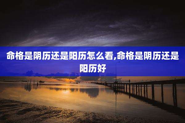 命格是阴历还是阳历怎么看,命格是阴历还是阳历好