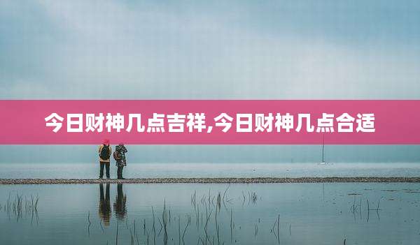 今日财神几点吉祥,今日财神几点合适
