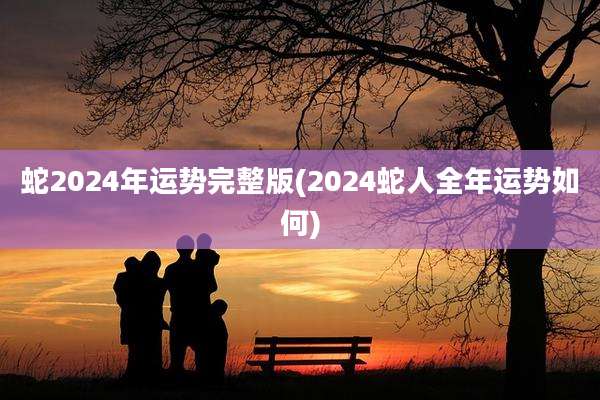 蛇2024年运势完整版(2024蛇人全年运势如何)