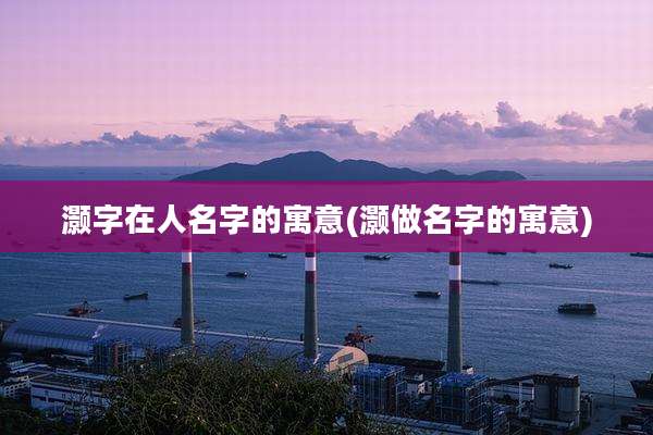 灏字在人名字的寓意(灏做名字的寓意)