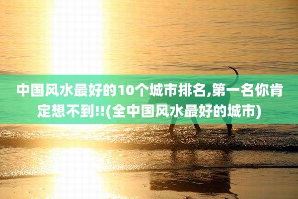 中国风水最好的10个城市排名,第一名你肯定想不到!!(全中国风水最好的城市)