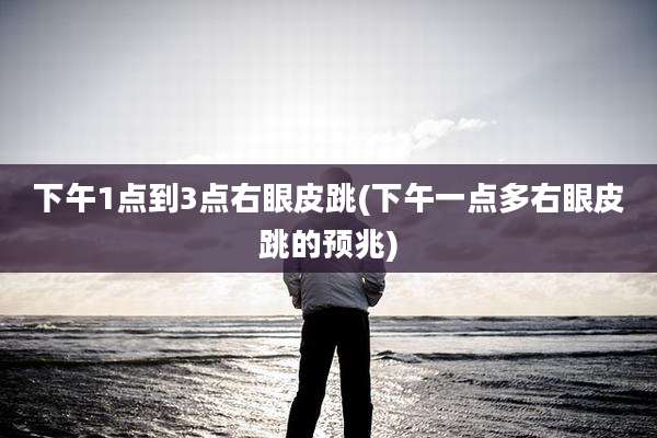 下午1点到3点右眼皮跳(下午一点多右眼皮跳的预兆)