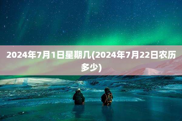 2024年7月1日星期几(2024年7月22日农历多少)