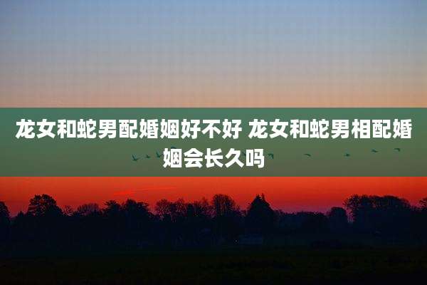 龙女和蛇男配婚姻好不好 龙女和蛇男相配婚姻会长久吗
