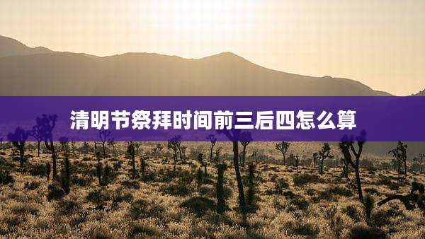 清明节祭拜时间前三后四怎么算