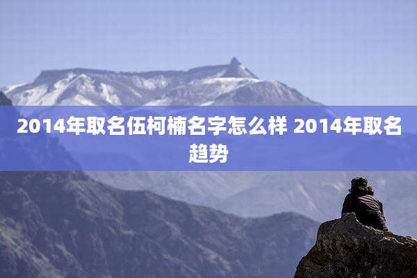 2014年取名伍柯楠名字怎么样 2014年取名趋势